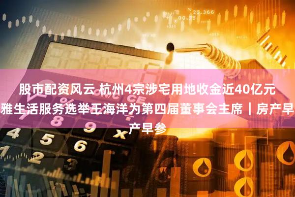 股市配资风云 杭州4宗涉宅用地收金近40亿元；雅生活服务选举王海洋为第四届董事会主席｜房产早参